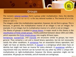 Groups
The nonzero rational numbers form a group under multiplication. Here, the identity
element is 1, since 1 × a = a × 1 = a for any rational number a. The inverse of a is 1/a,
since a × 1/a = 1.
The integers under the multiplication operation, however, do not form a group. This is
because, in general, the multiplicative inverse of an integer is not an integer. For
example, 4 is an integer, but its multiplicative inverse is ¼, which is not an integer.
The theory of groups is studied in group theory. A major result in this theory is the
classification of finite simple groups, mostly published between about 1955 and 1983,
which separates the finite simple groups into roughly 30 basic types.
Semigroups, quasigroups, and monoids are structures similar to groups, but more
general. They comprise a set and a closed binary operation, but do not necessarily
satisfy the other conditions. A semigroup has an associative binary operation, but
might not have an identity element. A monoid is a semigroup which does have an
identity but might not have an inverse for every element. A quasigroup satisfies a
requirement that any element can be turned into any other by either a unique left-
multiplication or right-multiplication; however the binary operation might not be
associative. All groups are monoids, and all monoids are semigroups.
 
