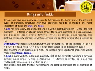 Rings and fields
Groups just have one binary operation. To fully explain the behaviour of the different
types of numbers, structures with two operators need to be studied. The most
important of these are rings, and fields.
A ring has two binary operations (+) and (×), with × distributive over +. Under the first
operator (+) it forms an abelian group. Under the second operator (×) it is associative,
but it does not need to have identity, or inverse, so division is not required. The
additive (+) identity element is written as 0 and the additive inverse of a is written as
−a.
Distributivity generalises the distributive law for numbers. For the integers (a + b) × c
= a × c + b × c and c × (a + b) = c × a + c × b, and × is said to be distributive over +.
The integers are an example of a ring. The integers have additional properties which
make it an integral domain.
A field is a ring with the additional property that all the elements excluding 0 form an
abelian group under ×. The multiplicative (×) identity is written as 1 and the
multiplicative inverse of a is written as a−1.
The rational numbers, the real numbers and the complex numbers are all examples of
fields.
 