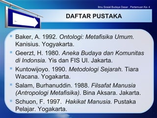 LOGO
DAFTAR PUSTAKA
 Baker, A. 1992. Ontologi: Metafisika Umum.
Kanisius. Yogyakarta.
 Geerzt, H. 1980. Aneka Budaya dan Komunitas
di Indonsia. Yis dan FIS UI. Jakarta.
 Kuntowijoyo. 1990. Metodologi Sejarah. Tiara
Wacana. Yogakarta.
 Salam, Burhanuddin. 1988. Filsafat Manusia
(Antropologi Metafisika). Bina Aksara. Jakarta.
 Schuon, F. 1997. Hakikat Manusia. Pustaka
Pelajar. Yogakarta.
Ilmu Sosial Budaya Dasar , Pertemuan Ke- 4
 