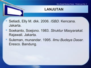 LOGO
LANJUTAN
 Setiadi, Elly M. dkk. 2006. ISBD. Kencana.
Jakarta.
 Soekanto, Soejono. 1983. Struktur Masyarakat.
Rajawali. Jakarta.
 Suleman, munandar. 1995. Ilmu Budaya Dasar.
Eresco. Bandung.
Ilmu Sosial Budaya Dasar , Pertemuan Ke- 4
 