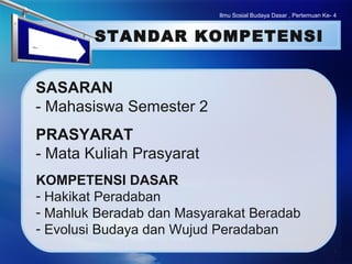 LOGO
Ilmu Sosial Budaya Dasar , Pertemuan Ke- 4
STANDAR KOMPETENSI
PRASYARAT
- Mata Kuliah Prasyarat
SASARAN
- Mahasiswa Semester 2
KOMPETENSI DASAR
- Hakikat Peradaban
- Mahluk Beradab dan Masyarakat Beradab
- Evolusi Budaya dan Wujud Peradaban
 