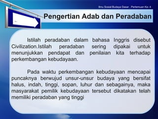 LOGO
Ilmu Sosial Budaya Dasar , Pertemuan Ke- 4
Pengertian Adab dan Peradaban
lstilah peradaban dalam bahasa Inggris disebut
Civilization.Istilah peradaban sering dipakai untuk
menunjukkan pendapat dan penilaian kita terhadap
perkembangan kebudayaan.
Pada waktu perkembangan kebudayaan mencapai
puncaknya berwujud unsur-unsur budaya yang bersifat
halus, indah, tinggi, sopan, luhur dan sebagainya, maka
masyarakat pemilik kebudayaan tersebut dikatakan telah
memiliki peradaban yang tinggi.
 