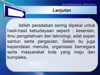 LOGO
Ilmu Sosial Budaya Dasar , Pertemuan Ke- 4
Lanjutan
Istilah peradaban sering dipakai untuk
hasil-hasil kebudayaan seperti : kesenian,
ilmu pengetahuan dan teknologi, adat sopan
santun serta pergaulan. Selain itu juga
kepandaian menulis, organisasi bernegara
serta masyarakat kota yang maju dan
kompleks.
 