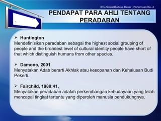 LOGO
Ilmu Sosial Budaya Dasar , Pertemuan Ke- 4
PENDAPAT PARA AHLI TENTANG
PERADABAN
 Huntington
Mendefinisikan peradaban sebagai the highest social grouping of
people and the broadest level of cultural identity people have short of
that which distinguish humans from other species.
 Damono, 2001
Menyatakan Adab berarti Akhlak atau kesopanan dan Kehalusan Budi
Pekerti.
 Fairchild, 1980:41,
Menyatakan peradaban adalah perkembangan kebudayaan yang telah
mencapai tingkat tertentu yang diperoleh manusia pendukungnya.
 