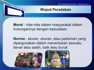 LOGO
Wujud Peradaban
Moral : nilai-nilai dalam masyarakat dalam
hubungannya dengan kesusilaan.
Norma : aturan, ukuran, atau pedoman yang
dipergunakan dalam menentukan sesuatu
benar atau salah, baik atau buruk.
Ilmu Sosial Budaya Dasar , Pertemuan Ke- 4
 