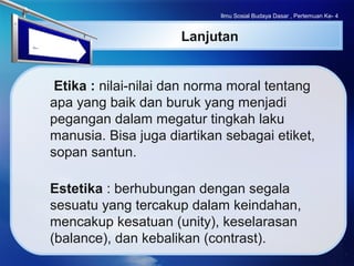 LOGO
Lanjutan
Etika : nilai-nilai dan norma moral tentang
apa yang baik dan buruk yang menjadi
pegangan dalam megatur tingkah laku
manusia. Bisa juga diartikan sebagai etiket,
sopan santun.
Estetika : berhubungan dengan segala
sesuatu yang tercakup dalam keindahan,
mencakup kesatuan (unity), keselarasan
(balance), dan kebalikan (contrast).
Ilmu Sosial Budaya Dasar , Pertemuan Ke- 4
 