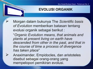 LOGO
EVOLUSI ORGANIK
 Morgan dalam bukunya The Scientific basis
of Evolution memberikan batasan tentang
evolusi organik sebagai berikut :
“Organic Evolution means, that animals and
plants at present living on earth have
descended from other in the past, and that in
the course of time a process of divergence
has taken place”
 Anaximander, Empidocles, dan aristoteles
disebut sebagai orang-orang yang
mempelopori pemikiran evolusi.
Ilmu Sosial Budaya Dasar , Pertemuan Ke- 4
 