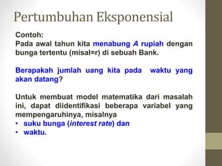 Contoh:
Pada awal tahun kita menabung A rupiah dengan
bunga tertentu (misal=r) di sebuah Bank.
Berapakah jumlah uang kita pada waktu yang
akan datang?
Untuk membuat model matematika dari masalah
ini, dapat diidentifikasi beberapa variabel yang
mempengaruhinya, misalnya
• suku bunga (interest rate) dan
• waktu.
Pertumbuhan Eksponensial
 