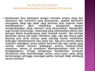  Kompensasi bisa dijelaskan dengan interaksi antara sikap dan
ektraversi dan introversi yang berlawanan. Apabila ektraversi
merupakan sikap ego sadar yang dominan atau superior maka
ketidaksadaran akan melakukan kompensasi dengan
mengembangkan sikap intoversi yang direpresikan. Kompensasi
juga terjadi antarfungsi. Seseorang yang menekankan pikiran dan
persaan dalam kesadarannya akan menjadi intuitif, dan bertipe
pendirian secara tak sadar. Demikian juga, ego dan anima pada
seorang pria serta animus pada seorang wanita melahirkan
hubungan kompensatorik satu sama lain. Ego pria normal adalah
maskulin sedangkan anima adalah feminine dan ego wanita yang
normal adalah feminin sedangkan animus maskulin.Pada
umumnya, semua isi kesadaran dikompensasikan oleh isi-isi
ketidaksadaran. Prinsip kompensasi memberikan semacam
ekuilibrium atau keseimbangan antara unsur-unsur yang saling
bertentangan sehingga mencegah psikhe menjadi tidak seimbang
secara neurotis.
 