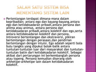  Pertentangan terdapat dimana-mana dalam
kepribadian; antara ego dan bayang-bayang,antara
ego dan ketidaksadaran pribadi,antara persona dan
anima atau animus, antara persona dan
ketidaksadaran pribadi,antara kolektif dan ego,serta
antara ketidaksadaran kolektif dan persona.
Introversi bertentangan dan ekstraversi, pikiran
bertentangan dengan perasaan,dan pendirian
bertentangan dengan intuisi. Ego adalah seperti bola
bulu tangkis yang dipukul bolak-balik antara
tuntutan-tuntutan luar dari masyarakat dan tuntutan-
tuntutan batin dari ketidaksadaran kolektif. Sebagai
akibat dari pertarungan ini berkembanglah persona
atau topeng. Persona kemudian diserang oleh
arkhetipe-arkhetipe lain dalam ketidaksadaran
kolektif.
 