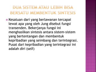  Kesatuan dari yang berlawanan tercapai
lewat apa yang oleh Jung disebut fungsi
transenden. Bekerjanya fungsi ini
menghasilkan sintesis antara sistem-sistem
yang bertentangan dan membentuk
kepribadian yang seimbang dan terintegrasi.
Pusat dari kepribadian yang terintegrasi ini
adalah diri (self)
 