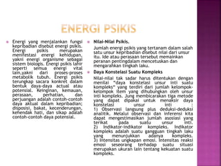  Energi yang menjalankan fungsi
kepribadian disebut energi psikis.
Energi psikis merupakan
menifestasi energi kehidupan,
yakni energi organisme sebagai
sistem biologis. Energi psikis lahir
seperti semua energi vital
lain,yakni dari proses-proses
metabolik tubuh. Energi psikis
terungkap sacara konkret dalam
bentuk daya-daya actual atau
potensial. Keinginan, kemauan,
perasaan, perhatian, dan
perjuangan adalah contoh-contoh
daya aktual dalam kepribadian;
disposisi, bakat, kecenderungan,
kehendak hati, dan sikap adalah
contoh-contoh daya potensial.
 Nilai-Nilai Psikis.
Jumlah energi psikis yang tertanam dalam salah
satu unsur kepribadian disebut nilai dari unsur
itu. Ide atau perasaan tersebut memainkan
peranan pentingdalam mencetuskan dan
mengarahkan tingkah laku.
 Daya Konstelasi Suatu Kompleks
Nilai-nilai tak sadar harus ditentukan dengan
menilai “daya konstelasi unsur inti suatu
kompleks“ yang terdiri dari jumlah kelompok-
kelompok item yang dihubungkan oleh unsur
inti kompleks. Jung membicarakan tiga metode
yang dapat dipakai untuk menaksir daya
konstelasi unsur inti :
1) Observasi langsung plus deduksi-deduksi
analitik. Melalui observasi dan inferensi kita
dapat mengestimasikan jumlah asosiasi yang
terikat pada suatu unsur inti.
2) Indikator-indikator kompleks. Indikator
kompleks adalah suatu gangguan tingkah laku
yang menunjukkan adanya kompleks.
3) Intensitas ungkapan emosi. Intensitas reaksi
emosi seseorang terhadap suatu situasi
merupakan ukuran lain tentang kekuatan suatu
kompleks.
 