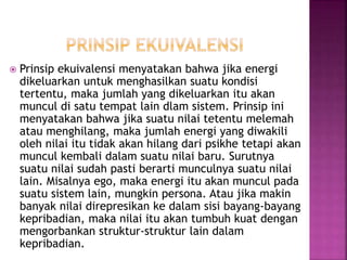  Prinsip ekuivalensi menyatakan bahwa jika energi
dikeluarkan untuk menghasilkan suatu kondisi
tertentu, maka jumlah yang dikeluarkan itu akan
muncul di satu tempat lain dlam sistem. Prinsip ini
menyatakan bahwa jika suatu nilai tetentu melemah
atau menghilang, maka jumlah energi yang diwakili
oleh nilai itu tidak akan hilang dari psikhe tetapi akan
muncul kembali dalam suatu nilai baru. Surutnya
suatu nilai sudah pasti berarti munculnya suatu nilai
lain. Misalnya ego, maka energi itu akan muncul pada
suatu sistem lain, mungkin persona. Atau jika makin
banyak nilai direpresikan ke dalam sisi bayang-bayang
kepribadian, maka nilai itu akan tumbuh kuat dengan
mengorbankan struktur-struktur lain dalam
kepribadian.
 