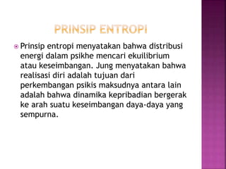  Prinsip entropi menyatakan bahwa distribusi
energi dalam psikhe mencari ekuilibrium
atau keseimbangan. Jung menyatakan bahwa
realisasi diri adalah tujuan dari
perkembangan psikis maksudnya antara lain
adalah bahwa dinamika kepribadian bergerak
ke arah suatu keseimbangan daya-daya yang
sempurna.
 