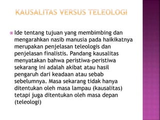  Ide tentang tujuan yang membimbing dan
mengarahkan nasib manusia pada haikikatnya
merupakan penjelasan teleologis dan
penjelasan finalistis. Pandang kausalitas
menyatakan bahwa peristiwa-peristiwa
sekarang ini adalah akibat atau hasil
pengaruh dari keadaan atau sebab
sebelumnya. Masa sekarang tidak hanya
ditentukan oleh masa lampau (kausalitas)
tetapi juga ditentukan oleh masa depan
(teleologi)
 