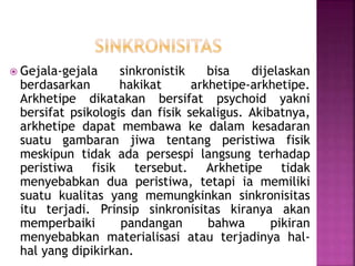  Gejala-gejala sinkronistik bisa dijelaskan
berdasarkan hakikat arkhetipe-arkhetipe.
Arkhetipe dikatakan bersifat psychoid yakni
bersifat psikologis dan fisik sekaligus. Akibatnya,
arkhetipe dapat membawa ke dalam kesadaran
suatu gambaran jiwa tentang peristiwa fisik
meskipun tidak ada persespi langsung terhadap
peristiwa fisik tersebut. Arkhetipe tidak
menyebabkan dua peristiwa, tetapi ia memiliki
suatu kualitas yang memungkinkan sinkronisitas
itu terjadi. Prinsip sinkronisitas kiranya akan
memperbaiki pandangan bahwa pikiran
menyebabkan materialisasi atau terjadinya hal-
hal yang dipikirkan.
 