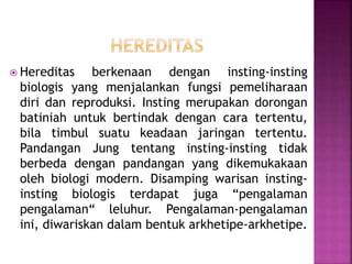  Hereditas berkenaan dengan insting-insting
biologis yang menjalankan fungsi pemeliharaan
diri dan reproduksi. Insting merupakan dorongan
batiniah untuk bertindak dengan cara tertentu,
bila timbul suatu keadaan jaringan tertentu.
Pandangan Jung tentang insting-insting tidak
berbeda dengan pandangan yang dikemukakaan
oleh biologi modern. Disamping warisan insting-
insting biologis terdapat juga “pengalaman
pengalaman“ leluhur. Pengalaman-pengalaman
ini, diwariskan dalam bentuk arkhetipe-arkhetipe.
 