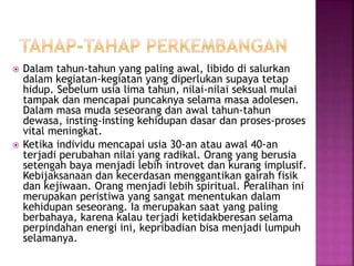 Dalam tahun-tahun yang paling awal, libido di salurkan
dalam kegiatan-kegiatan yang diperlukan supaya tetap
hidup. Sebelum usia lima tahun, nilai-nilai seksual mulai
tampak dan mencapai puncaknya selama masa adolesen.
Dalam masa muda seseorang dan awal tahun-tahun
dewasa, insting-insting kehidupan dasar dan proses-proses
vital meningkat.
 Ketika individu mencapai usia 30-an atau awal 40-an
terjadi perubahan nilai yang radikal. Orang yang berusia
setengah baya menjadi lebih introvet dan kurang implusif.
Kebijaksanaan dan kecerdasan menggantikan gairah fisik
dan kejiwaan. Orang menjadi lebih spiritual. Peralihan ini
merupakan peristiwa yang sangat menentukan dalam
kehidupan seseorang. Ia merupakan saat yang paling
berbahaya, karena kalau terjadi ketidakberesan selama
perpindahan energi ini, kepribadian bisa menjadi lumpuh
selamanya.
 