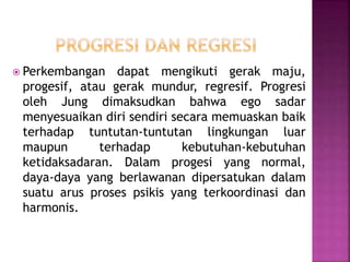  Perkembangan dapat mengikuti gerak maju,
progesif, atau gerak mundur, regresif. Progresi
oleh Jung dimaksudkan bahwa ego sadar
menyesuaikan diri sendiri secara memuaskan baik
terhadap tuntutan-tuntutan lingkungan luar
maupun terhadap kebutuhan-kebutuhan
ketidaksadaran. Dalam progesi yang normal,
daya-daya yang berlawanan dipersatukan dalam
suatu arus proses psikis yang terkoordinasi dan
harmonis.
 