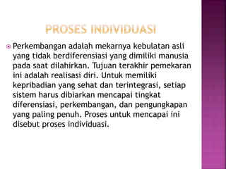  Perkembangan adalah mekarnya kebulatan asli
yang tidak berdiferensiasi yang dimiliki manusia
pada saat dilahirkan. Tujuan terakhir pemekaran
ini adalah realisasi diri. Untuk memiliki
kepribadian yang sehat dan terintegrasi, setiap
sistem harus dibiarkan mencapai tingkat
diferensiasi, perkembangan, dan pengungkapan
yang paling penuh. Proses untuk mencapai ini
disebut proses individuasi.
 