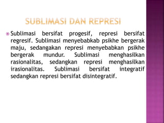  Sublimasi bersifat progesif, represi bersifat
regresif. Sublimasi menyebabkab psikhe bergerak
maju, sedangakan represi menyebabkan psikhe
bergerak mundur. Sublimasi menghasilkan
rasionalitas, sedangkan represi menghasilkan
irasionalitas. Sublimasi bersifat integratif
sedangkan represi bersifat disintegratif.
 