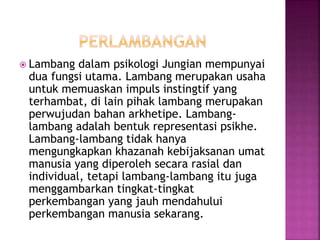  Lambang dalam psikologi Jungian mempunyai
dua fungsi utama. Lambang merupakan usaha
untuk memuaskan impuls instingtif yang
terhambat, di lain pihak lambang merupakan
perwujudan bahan arkhetipe. Lambang-
lambang adalah bentuk representasi psikhe.
Lambang-lambang tidak hanya
mengungkapkan khazanah kebijaksanan umat
manusia yang diperoleh secara rasial dan
individual, tetapi lambang-lambang itu juga
menggambarkan tingkat-tingkat
perkembangan yang jauh mendahului
perkembangan manusia sekarang.
 