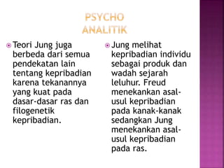  Teori Jung juga
berbeda dari semua
pendekatan lain
tentang kepribadian
karena tekanannya
yang kuat pada
dasar-dasar ras dan
filogenetik
kepribadian.
 Jung melihat
kepribadian individu
sebagai produk dan
wadah sejarah
leluhur. Freud
menekankan asal-
usul kepribadian
pada kanak-kanak
sedangkan Jung
menekankan asal-
usul kepribadian
pada ras.
 