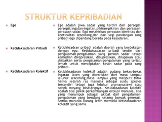  Ego
 Ketidaksadaran Pribadi
 Ketidaksadaran Kolektif
 Ego adalah jiwa sadar yang terdiri dari persepsi-
persepsi,ingatan-ingatan,pikiran-pikiran dan perasaan-
perasaan sadar. Ego melahirkan perasaan identitas dan
kontinuitas seseorang,dan dari segi pandangan sang
pribadi ego dipandang berada pada kesadaran.
 Ketidaksadran pribadi adalah daerah yang berdekatan
dengan ego. Ketidaksadaran pribadi terdiri dari
pengalaman-pengalaman yang pernah sadar tetapi
kemudian direpresikan, disupresikan, dilupakan atau
diabaikan serta pengalaman-pengalaman yang terlalu
lemah untuk menciptakan kesan sadar pada sang
pribadi.
 Ketidaksadaran kolektif adalah gudang bekas-bekas
ingatan laten yang diwariskan dari masa lampau
leluhur seseorang,masa lampau yang meliputi tidak
hanya sejarah ras manusia sebagai suatu spesies
tersendiri tetapi juga leluhur pramanusiawi atau
nenek moyang binatangnya. Ketidaksadaran kolektif
adalah sisa psikik perkembangan evolusi manusia, sisa
yang menumpuk sebagai akibat dari pengalaman-
pengalaman yang berulang selama banyak generasi.
Semua manusia kurang lebih memiliki ketidaksadaran
kolektif yang sama.
 