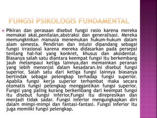  Pikiran dan perasaan disebut fungsi rasio karena mereka
memakai akal,penilaian,abstraksi dan generalisasi. Mereka
memungkinkan manusia menemukan hukum-hukum dalam
alam semesta. Pendirian dan intuisi dipandang sebagai
fungsi irrasional karena mereka didasarkan pada persepsi
tentang hal-hal yang konkret, khusus dan aksidental.
Biasanya salah satu diantara keempat fungsi itu berkembang
jauh melampaui ketiga lainnya,dan memainkan peranan
yang lebih menonjol dalam kesadaran.Ini disebut fungsi
superior. Salah satu dari ketiga fungsi lainnya biasanya
bertindak sebagai pelengkap terhadap fungsi superior.
Apabila fungsi kerja superior terhambat maka secara
otomatis fungsi pelengkap menggantikan fungsi superior.
Fungsi yang paling kurang berkembang dari keempat fungsi
itu disebut fungsi inferior.Fungsi itu direpresikan dan
menjadi tidak sadar. Fungsi inferior mengungkapkan diri
dalam mimpi-mimpi dan fantasi-fantasi. Fungsi inferior itu
juga memilki fungsi pelengkap.
 