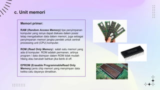 c. Unit memori
Memori primer:
RAM (Random Access Memory) tipe penyimpanan
komputer yang isinya dapat diakses dalam posisi
tetap mengabaikan data dalam memori, juga sebagai
penyimpanan memori jangka pendek untuk central
processing unit (CPU) komputer.
ROM (Read Only Memory) salah satu memori yang
ada di komputer. ROM adalah permanen, artinya
program / data disimpan dalam ROM tidak mudah
hilang atau berubah bahkan jika listrik di off.
EPROM (Erasable ProgrammableRead Only
Memory) jenis chip memori yang menyimpan data
ketika catu dayanya dimatikan.
 