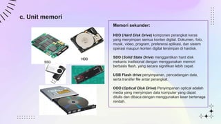 c. Unit memori
Memori sekunder:
HDD (Hard Disk Drive) komponen perangkat keras
yang menyimpan semua konten digital. Dokumen, foto,
musik, video, program, preferensi aplikasi, dan sistem
operasi maupun konten digital tersimpan di hardisk.
SDD (Solid State Drive) menggantikan hard disk
mekanis tradisional dengan menggunakan memori
berbasis flash, yang secara signifikan lebih cepat.
USB Flash drive penyimpanan, pencadangan data,
serta transfer file antar perangkat.
ODD (Optical Disk Drive) Penyimpanan optical adalah
media yang menyimpan data komputer yang dapat
ditulis dan dibaca dengan menggunakan laser bertenaga
rendah.
 