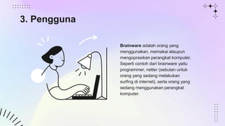 Brainware adalah orang yang
menggunakan, memakai ataupun
mengoprasikan perangkat komputer.
Seperti contoh dari brainware yaitu
programmer, netter (sebutan untuk
orang yang sedang melakukan
surfing di internet), serta orang yang
sedang menggunakan perangkat
komputer.
3. Pengguna
 