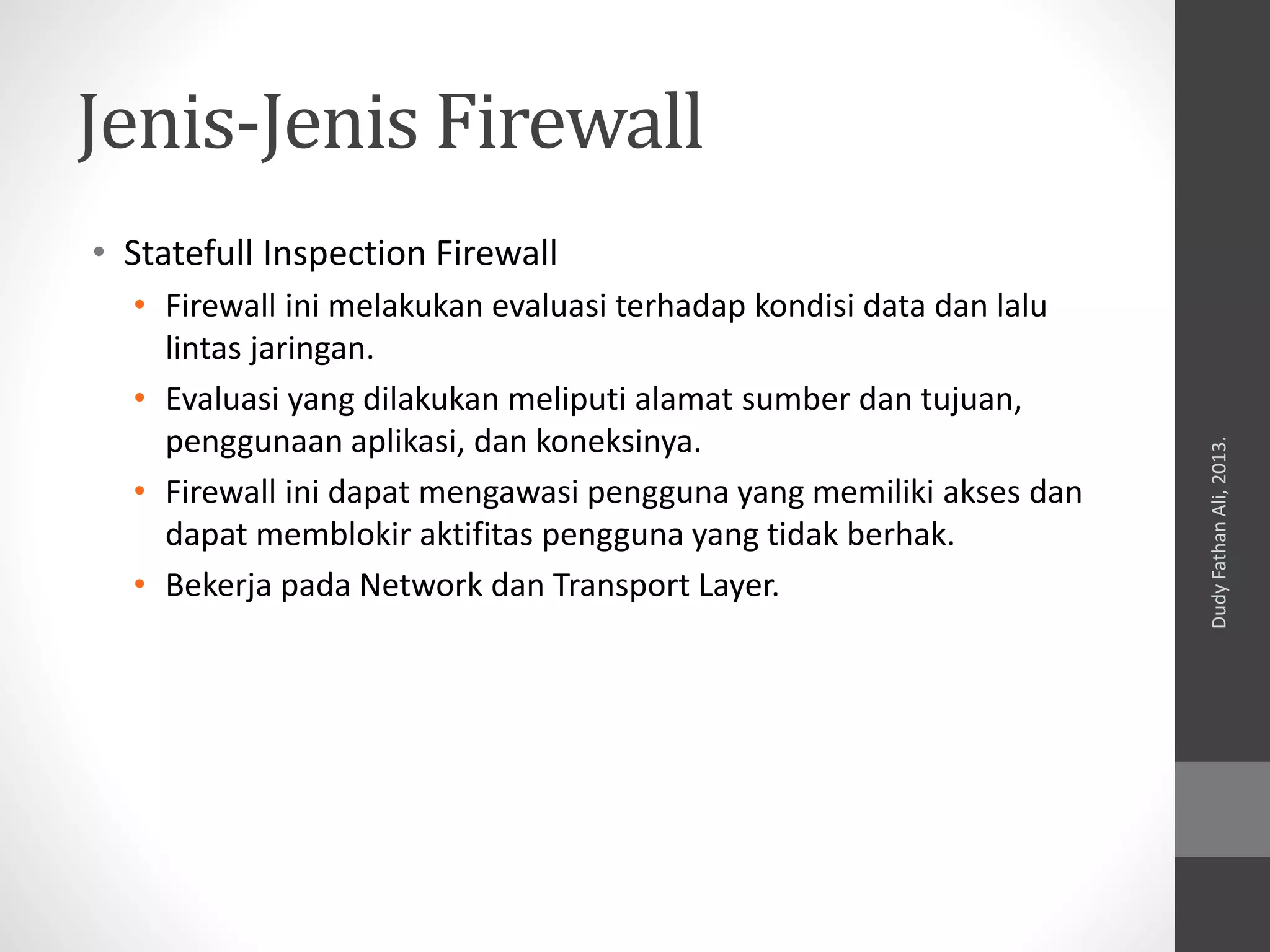 Jenis-Jenis Firewall
• Statefull Inspection Firewall
• Firewall ini melakukan evaluasi terhadap kondisi data dan lalu
lintas jaringan.
• Evaluasi yang dilakukan meliputi alamat sumber dan tujuan,
penggunaan aplikasi, dan koneksinya.
• Firewall ini dapat mengawasi pengguna yang memiliki akses dan
dapat memblokir aktifitas pengguna yang tidak berhak.
• Bekerja pada Network dan Transport Layer.
DudyFathanAli,2013.
 