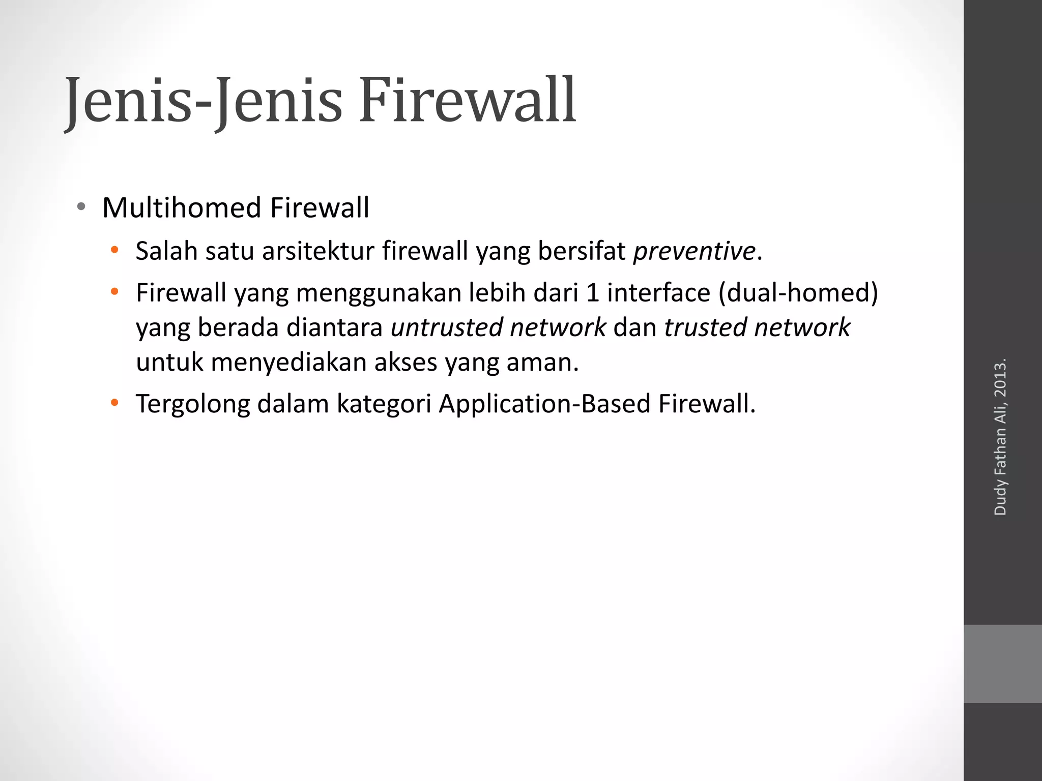 Jenis-Jenis Firewall
• Multihomed Firewall
• Salah satu arsitektur firewall yang bersifat preventive.
• Firewall yang menggunakan lebih dari 1 interface (dual-homed)
yang berada diantara untrusted network dan trusted network
untuk menyediakan akses yang aman.
• Tergolong dalam kategori Application-Based Firewall.
DudyFathanAli,2013.
 