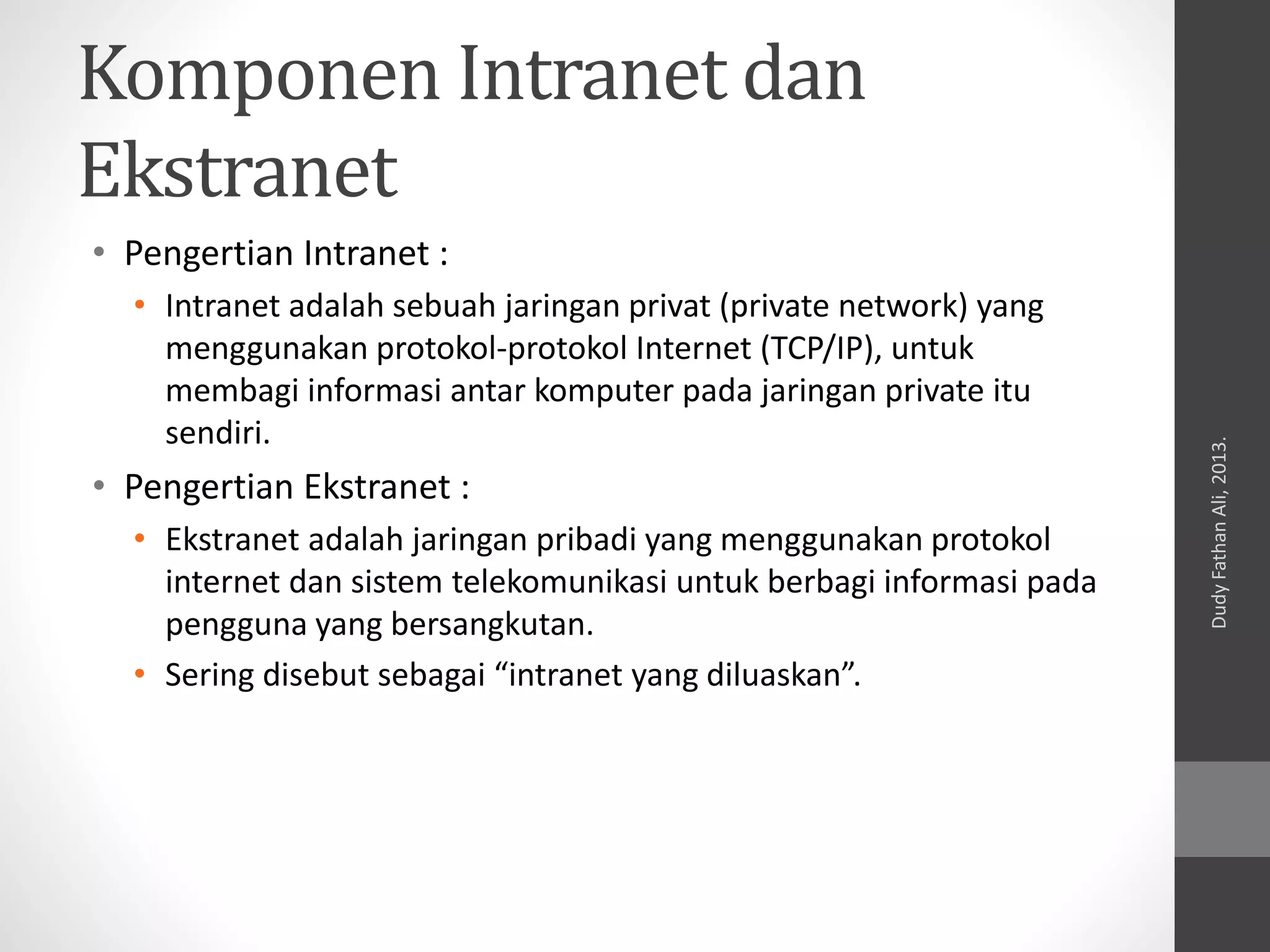 Komponen Intranet dan
Ekstranet
• Pengertian Intranet :
• Intranet adalah sebuah jaringan privat (private network) yang
menggunakan protokol-protokol Internet (TCP/IP), untuk
membagi informasi antar komputer pada jaringan private itu
sendiri.
• Pengertian Ekstranet :
• Ekstranet adalah jaringan pribadi yang menggunakan protokol
internet dan sistem telekomunikasi untuk berbagi informasi pada
pengguna yang bersangkutan.
• Sering disebut sebagai “intranet yang diluaskan”.
DudyFathanAli,2013.
 