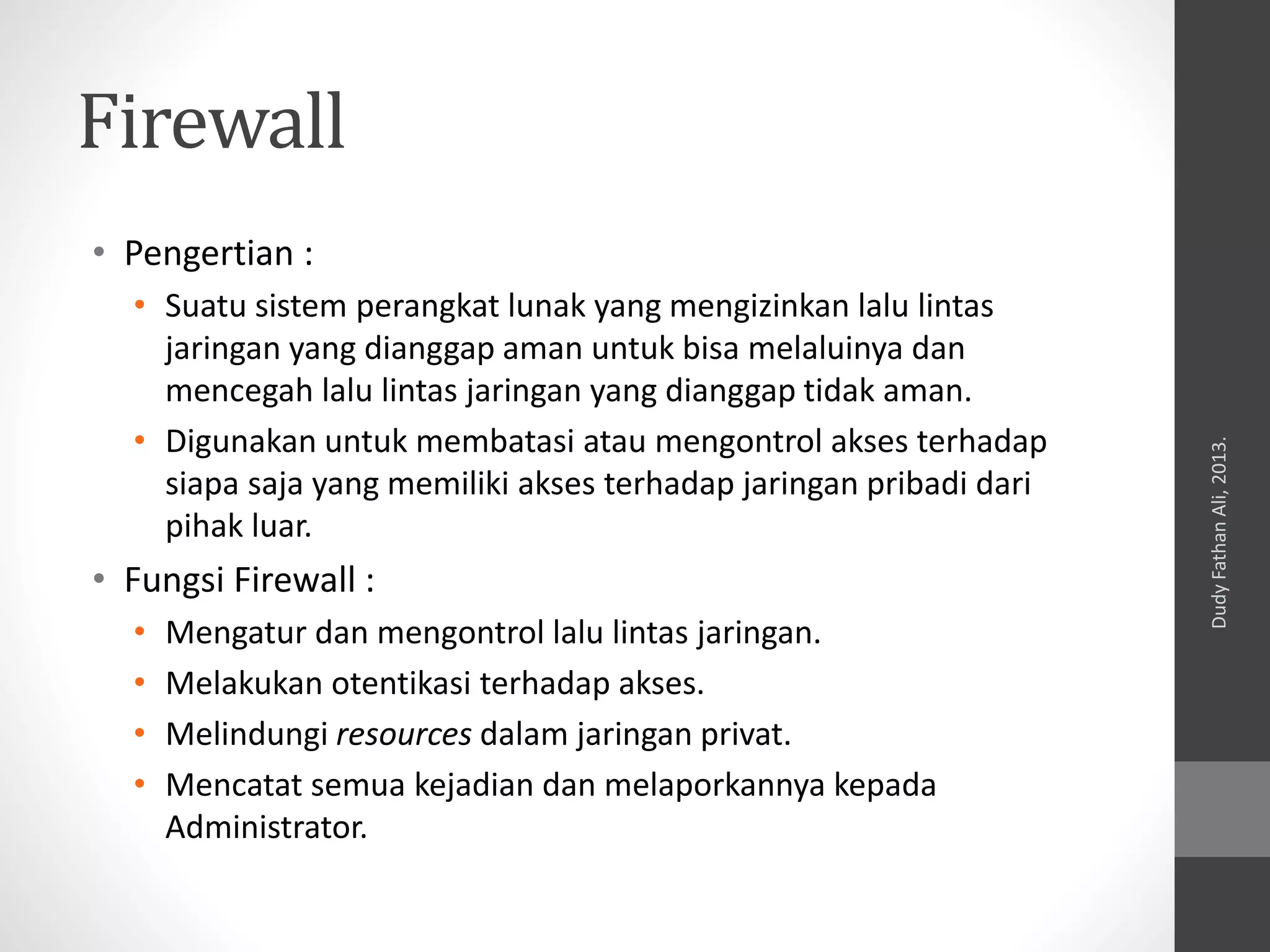 Firewall
• Pengertian :
• Suatu sistem perangkat lunak yang mengizinkan lalu lintas
jaringan yang dianggap aman untuk bisa melaluinya dan
mencegah lalu lintas jaringan yang dianggap tidak aman.
• Digunakan untuk membatasi atau mengontrol akses terhadap
siapa saja yang memiliki akses terhadap jaringan pribadi dari
pihak luar.
• Fungsi Firewall :
• Mengatur dan mengontrol lalu lintas jaringan.
• Melakukan otentikasi terhadap akses.
• Melindungi resources dalam jaringan privat.
• Mencatat semua kejadian dan melaporkannya kepada
Administrator.
DudyFathanAli,2013.
 