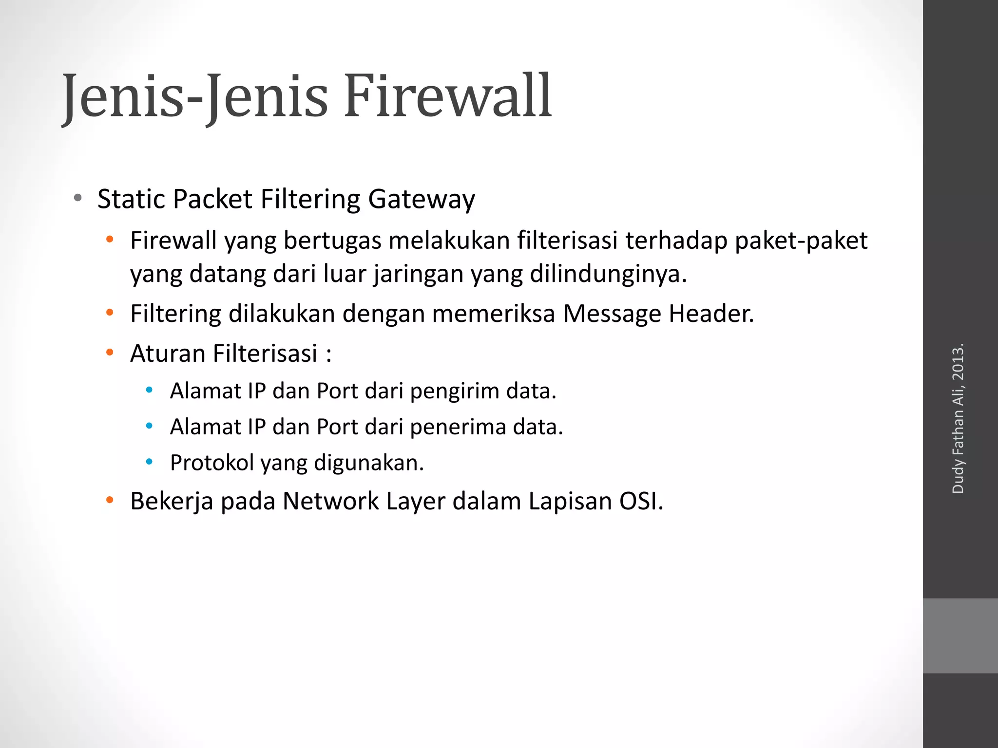 Jenis-Jenis Firewall
• Static Packet Filtering Gateway
• Firewall yang bertugas melakukan filterisasi terhadap paket-paket
yang datang dari luar jaringan yang dilindunginya.
• Filtering dilakukan dengan memeriksa Message Header.
• Aturan Filterisasi :
• Alamat IP dan Port dari pengirim data.
• Alamat IP dan Port dari penerima data.
• Protokol yang digunakan.
• Bekerja pada Network Layer dalam Lapisan OSI.
DudyFathanAli,2013.
 