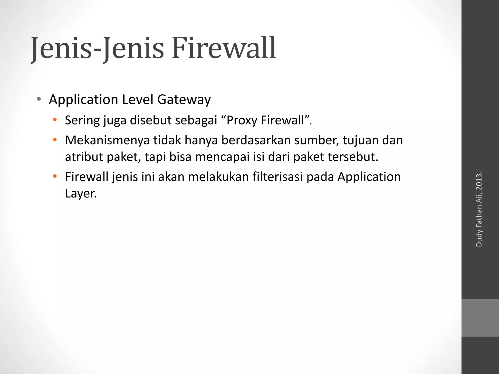 Jenis-Jenis Firewall
• Application Level Gateway
• Sering juga disebut sebagai “Proxy Firewall”.
• Mekanismenya tidak hanya berdasarkan sumber, tujuan dan
atribut paket, tapi bisa mencapai isi dari paket tersebut.
• Firewall jenis ini akan melakukan filterisasi pada Application
Layer.
DudyFathanAli,2013.
 