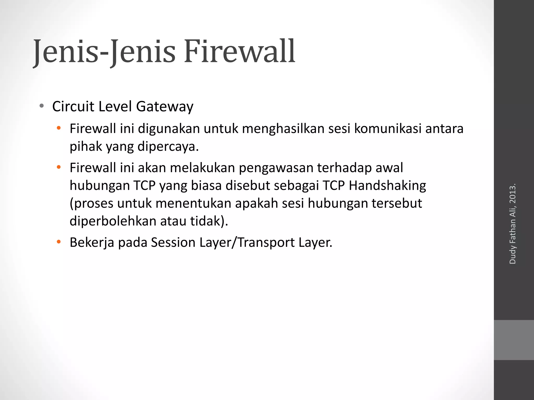 Jenis-Jenis Firewall
• Circuit Level Gateway
• Firewall ini digunakan untuk menghasilkan sesi komunikasi antara
pihak yang dipercaya.
• Firewall ini akan melakukan pengawasan terhadap awal
hubungan TCP yang biasa disebut sebagai TCP Handshaking
(proses untuk menentukan apakah sesi hubungan tersebut
diperbolehkan atau tidak).
• Bekerja pada Session Layer/Transport Layer.
DudyFathanAli,2013.
 