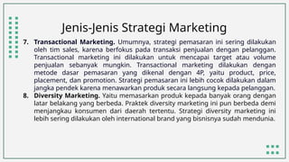 Jenis-Jenis Strategi Marketing
7. Transactional Marketing. Umumnya, strategi pemasaran ini sering dilakukan
oleh tim sales, karena berfokus pada transaksi penjualan dengan pelanggan.
Transactional marketing ini dilakukan untuk mencapai target atau volume
penjualan sebanyak mungkin. Transactional marketing dilakukan dengan
metode dasar pemasaran yang dikenal dengan 4P, yaitu product, price,
placement, dan promotion. Strategi pemasaran ini lebih cocok dilakukan dalam
jangka pendek karena menawarkan produk secara langsung kepada pelanggan.
8. Diversity Marketing. Yaitu memasarkan produk kepada banyak orang dengan
latar belakang yang berbeda. Praktek diversity marketing ini pun berbeda demi
menjangkau konsumen dari daerah tertentu. Strategi diversity marketing ini
lebih sering dilakukan oleh international brand yang bisnisnya sudah mendunia.
 