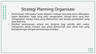 Strategi Planning Organisasi
• Perencanaan merupakan suatu kegiatan meliputi apa yang harus dikerjakan,
kapan dikerjakan, siapa yang akan mengerjakan, berapa lama yang akan
mengerjakan, berapa biaya yang dikeluarkan, dan berapa pendapatan yang
akan diterima.
• Manfaat perencanaan antara lain berguna bagi pemilik oleh usaha,
manajemen, pihak investor atau pihak pemerintah atau pihak kain yang
berkepentingan dengan perencanaan tersebut.
 