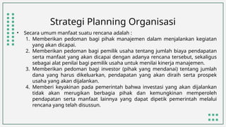 Strategi Planning Organisasi
• Secara umum manfaat suatu rencana adalah :
1. Memberikan pedoman bagi pihak manajemen dalam menjalankan kegiatan
yang akan dicapai.
2. Memberikan pedoman bagi pemilik usaha tentang jumlah biaya pendapatan
serta manfaat yang akan dicapai dengan adanya rencana tersebut, sekaligus
sebagai alat penilai bagi pemilik usaha untuk menilai kinerja manajemen.
3. Memberikan pedoman bagi investor (pihak yang mendanai) tentang jumlah
dana yang harus dikeluarkan, pendapatan yang akan diraih serta prospek
usaha yang akan dijalankan.
4. Memberi keyakinan pada pemerintah bahwa investasi yang akan dijalankan
tidak akan merugikan berbagia pihak dan kemungkinan memperoleh
pendapatan serta manfaat lainnya yang dapat dipetik pemerintah melalui
rencana yang telah disussun.
 