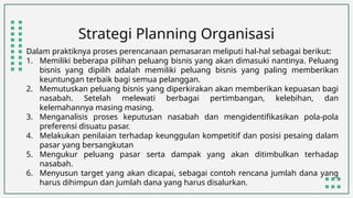 Strategi Planning Organisasi
Dalam praktiknya proses perencanaan pemasaran meliputi hal-hal sebagai berikut:
1. Memiliki beberapa pilihan peluang bisnis yang akan dimasuki nantinya. Peluang
bisnis yang dipilih adalah memiliki peluang bisnis yang paling memberikan
keuntungan terbaik bagi semua pelanggan.
2. Memutuskan peluang bisnis yang diperkirakan akan memberikan kepuasan bagi
nasabah. Setelah melewati berbagai pertimbangan, kelebihan, dan
kelemahannya masing masing.
3. Menganalisis proses keputusan nasabah dan mengidentifikasikan pola-pola
preferensi disuatu pasar.
4. Melakukan penilaian terhadap keunggulan kompetitif dan posisi pesaing dalam
pasar yang bersangkutan
5. Mengukur peluang pasar serta dampak yang akan ditimbulkan terhadap
nasabah.
6. Menyusun target yang akan dicapai, sebagai contoh rencana jumlah dana yang
harus dihimpun dan jumlah dana yang harus disalurkan.
 