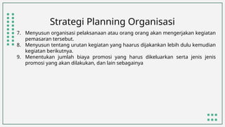 Strategi Planning Organisasi
7. Menyusun organisasi pelaksanaan atau orang orang akan mengerjakan kegiatan
pemasaran tersebut.
8. Menyusun tentang urutan kegiatan yang haarus dijakankan lebih dulu kemudian
kegiatan berikutnya.
9. Menentukan jumlah biaya promosi yang harus dikeluarkan serta jenis jenis
promosi yang akan dilakukan, dan lain sebagainya
 