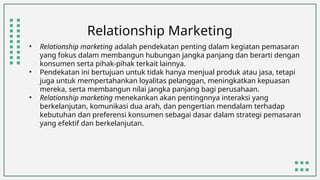 Relationship Marketing
• Relationship marketing adalah pendekatan penting dalam kegiatan pemasaran
yang fokus dalam membangun hubungan jangka panjang dan berarti dengan
konsumen serta pihak-pihak terkait lainnya.
• Pendekatan ini bertujuan untuk tidak hanya menjual produk atau jasa, tetapi
juga untuk mempertahankan loyalitas pelanggan, meningkatkan kepuasan
mereka, serta membangun nilai jangka panjang bagi perusahaan.
• Relationship marketing menekankan akan pentingnnya interaksi yang
berkelanjutan, komunikasi dua arah, dan pengertian mendalam terhadap
kebutuhan dan preferensi konsumen sebagai dasar dalam strategi pemasaran
yang efektif dan berkelanjutan.
 