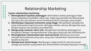 Relationship Marketing
Tujuan relationship marketing:
1. Meningkatkan loyalitas pelanggan: Memastikan bahwa pelanggan tidak
hanya melakukan pembelian sekali saja, tetapi juga kembali membeli produk
atau jasa dari perusahaan secara berulang karena hubungan yang terjalin.
2. Membangun kepuasan konsumen yang tinggi: Menyediakan pengalaman
yang memuaskan bagi konsumen sehingga mereka merasa dihargai dan puas
dengan layanan dan produk yang diberikan.
3. Mengurangi customer churn rate: Menghindari beralihnya pelanggan ke
kompetitor dengan mempertahankan hubungan yang kuat dan berkelanjutan.
4. Meningkatkan rekomendasi dan word-of-mouth: Membuat konsumen
menjadi brand advocate yang setia, yang mau memberikan rekomendasi positif
kepada orang lain.
5. Memperkuat brand image: Membangun image positif di mata konsumen
sebagai perusahaan yang peduli dan berkomitmen terhadap kepuasan mereka.
 