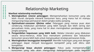 Relationship Marketing
Manfaat relationship marketing:
1. Meningkatkan retensi pelanggan: Mempertahankan konsumen yang ada
lebih murah daripada menarik konsumen baru, yang mana hal ini mampu
mengurangi biaya pemasaran dalam jangka waktu panjang.
2. Optimalisasi consumer lifetime value: Pelanggan yang merasa puas akan
cenderung melakukan pembelian yang lebih banyak dan lebih sering dari
perusahaan Anda, yang mana hal ini akan meningkatkan pendapatan dalam
jangka panjang.
3. Pengambilan keputusan yang lebih baik: Melalui interaksi yang dilakukan
secara terus-menerus, Anda bisa memahami preferensi dan kebutuhan
konsumen secara lebih baik untuk menyesuaikan strategi pemasaran Anda.
4. Meningkatkan keunggulan kompetitif: Memiliki hubungan yang erat dengan
pelanggan dapat menjadi keunggulan kompetitif yang sulit ditiru oleh
kompetitor.
5. Mengurangi biaya akuisisi pelanggan: Fokus pada mempertahankan
konsumen yang ada akan mengurangi ketergantungan pada kegiatan
 