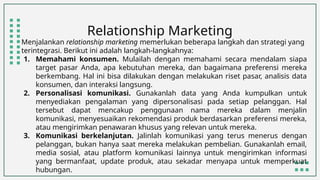 Relationship Marketing
Menjalankan relationship marketing memerlukan beberapa langkah dan strategi yang
terintegrasi. Berikut ini adalah langkah-langkahnya:
1. Memahami konsumen. Mulailah dengan memahami secara mendalam siapa
target pasar Anda, apa kebutuhan mereka, dan bagaimana preferensi mereka
berkembang. Hal ini bisa dilakukan dengan melakukan riset pasar, analisis data
konsumen, dan interaksi langsung.
2. Personalisasi komunikasi. Gunakanlah data yang Anda kumpulkan untuk
menyediakan pengalaman yang dipersonalisasi pada setiap pelanggan. Hal
tersebut dapat mencakup penggunaan nama mereka dalam menjalin
komunikasi, menyesuaikan rekomendasi produk berdasarkan preferensi mereka,
atau mengirimkan penawaran khusus yang relevan untuk mereka.
3. Komunikasi berkelanjutan. Jalinlah komunikasi yang terus menerus dengan
pelanggan, bukan hanya saat mereka melakukan pembelian. Gunakanlah email,
media sosial, atau platform komunikasi lainnya untuk mengirimkan informasi
yang bermanfaat, update produk, atau sekadar menyapa untuk memperkuat
hubungan.
 