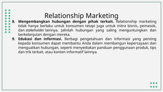 Relationship Marketing
8. Mengembangkan hubungan dengan pihak terkait. Relationship marketing
tidak hanya berlaku untuk konsumen tetapi juga untuk mitra bisnis, pemasok,
dan stakeholder lainnya. Jalinlah hubungan yang saling menguntungkan dan
berkelanjutan dengan mereka.
9. Edukasi dan informasi. Berbagi pengetahuan dan informasi yang penting
kepada konsumen dapat membantu Anda dalam membangun kepercayaan dan
menguatkan hubungan, seperti menyediakan panduan penggunaan produk, tips
dan trik terkait, atau konten informatif lainnya.
 