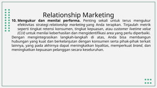 Relationship Marketing
10. Mengukur dan menilai performa. Penting sekali untuk terus mengukur
efektivitas strategi relationship marketing yang Anda terapkan. Tinjaulah metrik
seperti tingkat retensi konsumen, tingkat kepuasan, atau customer livetime value
(CLV) untuk menilai keberhasilan dan mengidentifikasi area yang perlu diperbaiki.
Dengan mengintegrasikan langkah-langkah di atas, Anda bisa membangun
hubungan yang kuat dan berkelanjutan dengan konsumen serta pihak-pihak terkait
lainnya, yang pada akhirnya dapat meningkatkan loyalitas, memperkuat brand, dan
meningkatkan kepuasan pelanggan secara keseluruhan.
 